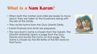 • When both the mother and child are ready to move
about, they are taken to the Gurdwara along with
the rest of the family.
• They recite hymns from the Guru Granth Sahib.
• Karah Prashad and Amrit are prepared.
• The new-born's name is chosen from the Hukam. The
Granthi randomly opens a page from the Guru
Granth and recites the hymn on that page. The
name is chosen by the first letter of the first word on
that hymn.
What is a Nam Karan?
 