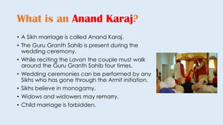 • A Sikh marriage is called Anand Karaj.
• The Guru Granth Sahib is present during the
wedding ceremony.
• While reciting the Lavan the couple must walk
around the Guru Granth Sahib four times.
• Wedding ceremonies can be performed by any
Sikhs who has gone through the Armit initiation.
• Sikhs believe in monogamy.
• Widows and widowers may remarry.
• Child marriage is forbidden.
What is an Anand Karaj?
 