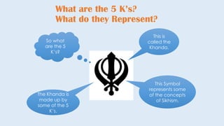 What are the 5 K’s?
What do they Represent?
This is
called the
Khanda.
This Symbol
represents some
of the concepts
of Sikhism.
The Khanda is
made up by
some of the 5
K’s.
So what
are the 5
K’s?
 
