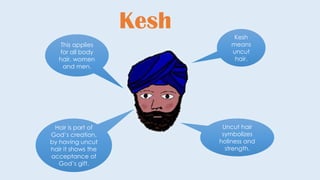 Kesh Kesh
means
uncut
hair.
Uncut hair
symbolizes
holiness and
strength.
Hair is part of
God’s creation,
by having uncut
hair it shows the
acceptance of
God’s gift.
This applies
for all body
hair, women
and men.
 