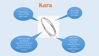 Kara
The Kara
is a steel
bracelet.
The Kara
symbolizes
eternity,
showing God
has no
beginning or
end.
The Kara also
represents
restrained and not
doing anything
against the Guru’s
wishes.
The Kara is
worn on the
right wrist.
 