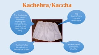 Kachehra/Kaccha
The
Kachehra is
a pair of
underwear.
The Kachehra
symbolizes
chastity.
The Kachehra
should not go
below the knees.
The Kachehra
helps to stop
one from
making the
wrong moves,
and remind
them of their
duty.
 