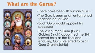 • There have been 10 human Gurus
• The Guru is seen as an enlightened
teacher, not a God
• Each Guru would appoint his
successor
• The last human Guru (Guru
Gobind Singh) appointed the Sikh
sacred texts as the final and
enduring Guru (Referred to as Sri
Guru Granth Sahib)
What are the Gurus?
 