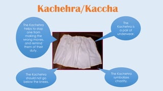 Kachehra/Kaccha
The
Kachehra is
a pair of
underwear.
The Kachehra
symbolizes
chastity.
The Kachehra
should not go
below the knees.
The Kachehra
helps to stop
one from
making the
wrong moves,
and remind
them of their
duty.
 