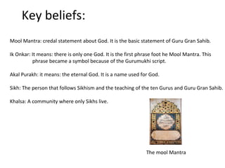 Key beliefs:
Mool Mantra: credal statement about God. It is the basic statement of Guru Gran Sahib.
Ik Onkar: It means: there is only one God. It is the first phrase foot he Mool Mantra. This
phrase became a symbol because of the Gurumukhi script.
Akal Purakh: it means: the eternal God. It is a name used for God.
Sikh: The person that follows Sikhism and the teaching of the ten Gurus and Guru Gran Sahib.
Khalsa: A community where only Sikhs live.
The mool Mantra
 