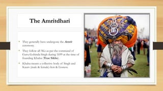 The Amritdhari
• They generally have undergone the Amrit
ceremony.
• They follow all 5Ks as per the command of
Guru Gobinda Singh during 1699 at the time of
founding Khalsa (True Sikhs).
• Khalsa means a collective body of Singh and
Kaurs (male & female)-lion & Lioness.
 