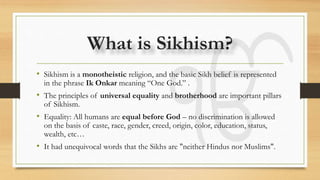What is Sikhism?
• Sikhism is a monotheistic religion, and the basic Sikh belief is represented
in the phrase Ik Onkar meaning “One God.” .
• The principles of universal equality and brotherhood are important pillars
of Sikhism.
• Equality: All humans are equal before God – no discrimination is allowed
on the basis of caste, race, gender, creed, origin, color, education, status,
wealth, etc…
• It had unequivocal words that the Sikhs are "neither Hindus nor Muslims".
 