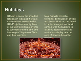 • Sikhism is one of the important
religions in India and there are
many festivals celebrated by
Sikh/Punjabi community. Most
of the Sikh festivals are events
to commensurate the birth and
teachings of 10 gurus of Sikhs
and their teachings.
• Most festivals consist of
fireworks, distribution of sweets
and feasts. Music is considered
to be the strongest medium to
connect with the Supreme in
Sikhism; hearty dances and
martial arts display treat the
eyes of viewers during the
festivals.
 