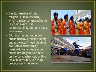 • A major festival of this
religion is Hola Mohalla,
which can be compared to an
Olympic event. It is
celebrated in March and lasts
for a week.
• Sikhs camp out and enjoy
public display of their bravery
and prowess. These displays
are further followed by
musical kirtans. Vegetarian
meals are only served and
on the concluding day of this
festival, a military like long
procession is taken out.
 
