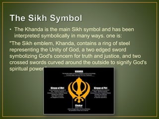 • The Khanda is the main Sikh symbol and has been
interpreted symbolically in many ways. one is:
"The Sikh emblem, Khanda, contains a ring of steel
representing the Unity of God, a two edged sword
symbolizing God's concern for truth and justice, and two
crossed swords curved around the outside to signify God's
spiritual power."
 