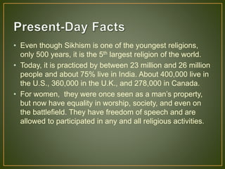 • Even though Sikhism is one of the youngest religions,
only 500 years, it is the 5th largest religion of the world.
• Today, it is practiced by between 23 million and 26 million
people and about 75% live in India. About 400,000 live in
the U.S., 360,000 in the U.K., and 278,000 in Canada.
• For women, they were once seen as a man’s property,
but now have equality in worship, society, and even on
the battlefield. They have freedom of speech and are
allowed to participated in any and all religious activities.
 