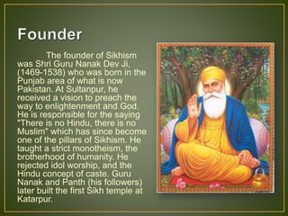 The founder of Sikhism
was Shri Guru Nanak Dev Ji,
(1469-1538) who was born in the
Punjab area of what is now
Pakistan. At Sultanpur, he
received a vision to preach the
way to enlightenment and God.
He is responsible for the saying
"There is no Hindu, there is no
Muslim" which has since become
one of the pillars of Sikhism. He
taught a strict monotheism, the
brotherhood of humanity. He
rejected idol worship, and the
Hindu concept of caste. Guru
Nanak and Panth (his followers)
later built the first Sikh temple at
Katarpur.
 