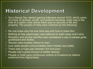 • Guru Nanak Dev started gaining followers around 1515, which came
at a time of spiritual, social, and political necessity, India was in the
mist of a nation crisis where there was no security of life and
property. The people of India were victimize by the following:
• No one knew who the true God was and how to meet Him.
• Bathing at holy pilgrimages was believed to wash away one’s sins.
• Ritualism and animal sacrifice was considered a way to please gods,
goddesses and deities.
• Women were treated inferior to men.
• Low caste people (untouchables) were treated very badly.
• There was a huge gap between rich and poor.
• People had a great amount of selfish desires.
• People in India were continuous victims of invasions by Islamic
extremist from Afghanistan.
 