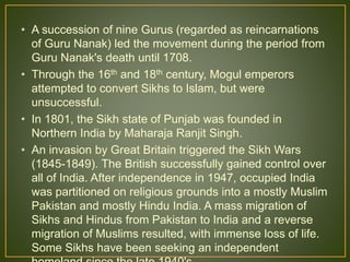 • A succession of nine Gurus (regarded as reincarnations
of Guru Nanak) led the movement during the period from
Guru Nanak's death until 1708.
• Through the 16th and 18th century, Mogul emperors
attempted to convert Sikhs to Islam, but were
unsuccessful.
• In 1801, the Sikh state of Punjab was founded in
Northern India by Maharaja Ranjit Singh.
• An invasion by Great Britain triggered the Sikh Wars
(1845-1849). The British successfully gained control over
all of India. After independence in 1947, occupied India
was partitioned on religious grounds into a mostly Muslim
Pakistan and mostly Hindu India. A mass migration of
Sikhs and Hindus from Pakistan to India and a reverse
migration of Muslims resulted, with immense loss of life.
Some Sikhs have been seeking an independent
 