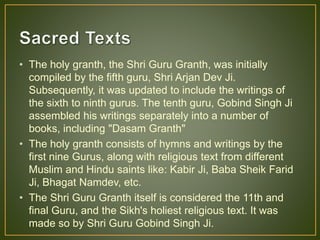 • The holy granth, the Shri Guru Granth, was initially
compiled by the fifth guru, Shri Arjan Dev Ji.
Subsequently, it was updated to include the writings of
the sixth to ninth gurus. The tenth guru, Gobind Singh Ji
assembled his writings separately into a number of
books, including "Dasam Granth"
• The holy granth consists of hymns and writings by the
first nine Gurus, along with religious text from different
Muslim and Hindu saints like: Kabir Ji, Baba Sheik Farid
Ji, Bhagat Namdev, etc.
• The Shri Guru Granth itself is considered the 11th and
final Guru, and the Sikh's holiest religious text. It was
made so by Shri Guru Gobind Singh Ji.
 