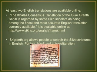 At least two English translations are available online:
• "The Khalsa Consensus Translation of the Guru Granth
Sahib is regarded by some Sikh scholars as being
among the finest and most accurate English translation
currently available." It is available online at
http://www.sikhs.org/english/frame.html
• Srigranth.org allows people to search the Sikh scriptures
in English, Punjabi, Hindi and in transliteration.
 