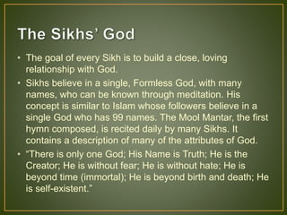 • The goal of every Sikh is to build a close, loving
relationship with God.
• Sikhs believe in a single, Formless God, with many
names, who can be known through meditation. His
concept is similar to Islam whose followers believe in a
single God who has 99 names. The Mool Mantar, the first
hymn composed, is recited daily by many Sikhs. It
contains a description of many of the attributes of God.
• “There is only one God; His Name is Truth; He is the
Creator; He is without fear; He is without hate; He is
beyond time (immortal); He is beyond birth and death; He
is self-existent.”
 