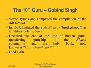 The 10th Guru – Gobind Singh
 Wrote hymns and completed the compilation of the
Adi Granth
 In 1699, Initiated the Sikh Khalsa (“brotherhood”) as
a military defense force
 Declared the end of the line of human gurus,
transferring guruship to the Khalsa
community and the holy book, now
known as “Guru Granth Sahib”
 Died 1708
3/20/2020
Sikhism by Dr. Vijay Kumar,
Teacher Educator 11
 
