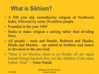 What is Sikhism?
 A 500 year old, monotheistic religion of Northwest
India, followed by some 20 million people
 Founded in the year 1469
 Seeks to make religion a uniting rather than dividing
force
 All people – male and female, Brahmin and Shudra,
Hindu and Muslim – are united as brothers and sisters
in devotion to the one God:
 "there is no Muslim, there is no Hindu; all are equal
human beings because they are the children of the same
Father, God.“ – Guru Nanak
3/20/2020
Sikhism by Dr. Vijay Kumar,
Teacher Educator 2
 