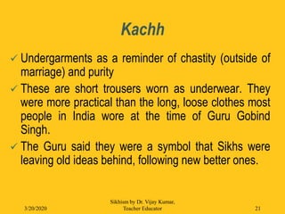 Kachh
 Undergarments as a reminder of chastity (outside of
marriage) and purity
 These are short trousers worn as underwear. They
were more practical than the long, loose clothes most
people in India wore at the time of Guru Gobind
Singh.
 The Guru said they were a symbol that Sikhs were
leaving old ideas behind, following new better ones.
3/20/2020
Sikhism by Dr. Vijay Kumar,
Teacher Educator 21
 