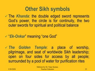 Other Sikh symbols
 The Khanda: the double edged sword represents
God’s power, the circle is for continuity, the two
outer swords for spiritual and political balance
 “Ek-Onkar” meaning “one God”
 The Golden Temple: a place of worship,
pilgrimage, and seat of worldwide Sikh leadership;
open on four sides for access by all people;
surrounded by a pool of water for purification rites
3/20/2020
Sikhism by Dr. Vijay Kumar,
Teacher Educator 23
 
