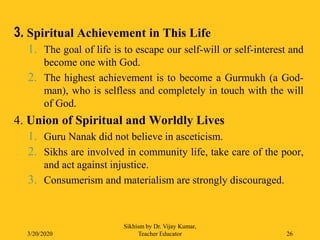 3. Spiritual Achievement in This Life
1. The goal of life is to escape our self-will or self-interest and
become one with God.
2. The highest achievement is to become a Gurmukh (a God-
man), who is selfless and completely in touch with the will
of God.
4. Union of Spiritual and Worldly Lives
1. Guru Nanak did not believe in asceticism.
2. Sikhs are involved in community life, take care of the poor,
and act against injustice.
3. Consumerism and materialism are strongly discouraged.
3/20/2020
Sikhism by Dr. Vijay Kumar,
Teacher Educator 26
 