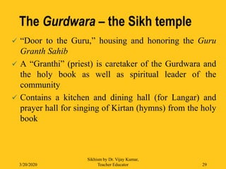 The Gurdwara – the Sikh temple
 “Door to the Guru,” housing and honoring the Guru
Granth Sahib
 A “Granthi” (priest) is caretaker of the Gurdwara and
the holy book as well as spiritual leader of the
community
 Contains a kitchen and dining hall (for Langar) and
prayer hall for singing of Kirtan (hymns) from the holy
book
3/20/2020
Sikhism by Dr. Vijay Kumar,
Teacher Educator 29
 