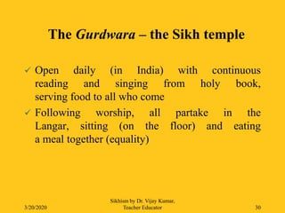  Open daily (in India) with continuous
reading and singing from holy book,
serving food to all who come
 Following worship, all partake in the
Langar, sitting (on the floor) and eating
a meal together (equality)
3/20/2020
Sikhism by Dr. Vijay Kumar,
Teacher Educator 30
The Gurdwara – the Sikh temple
 