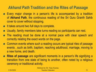 Akhand Path Tradition and the Rites of Passage
Every major change in a person's life is accompanied by a tradition
of Akhand Path, the continuous reading of the Sri Guru Granth Sahib
cover to cover without stopping.
It takes around two full days to complete.
Usually, family members take turns reading so participants can rest.
The reading must be done at a normal pace with clear speech and
correctly relating the exact words on the page.
Common events where such a reading occurs are typical rites of passage
events , such as birth, baptism, reaching adulthood, marriage, moving to
a new home, and death.
Rites of passage are significant moments in a person's life signifying a
transition from one state of being to another, often noted by a religious
ceremony or traditional activity.
3/20/2020
Sikhism by Dr. Vijay Kumar,
Teacher Educator 31
 