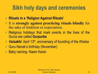 Sikh holy days and ceremonies
 Rituals in a ‘Religion Against Rituals’
 It is strongly against practicing rituals blindly for
the sake of tradition or expectation.
 Religious holidays that mark events in the lives of the
Gurus are called Gurpurbs
 Vaisakhi: April 13th, anniversary of founding of the Khalsa
 Guru Nanak’s birthday (November)
 Baby naming- Naam Karan
3/20/2020
Sikhism by Dr. Vijay Kumar,
Teacher Educator 32
 