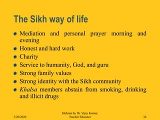 The Sikh way of life
Mediation and personal prayer morning and
evening
Honest and hard work
Charity
Service to humanity, God, and guru
Strong family values
Strong identity with the Sikh community
Khalsa members abstain from smoking, drinking
and illicit drugs
3/20/2020
Sikhism by Dr. Vijay Kumar,
Teacher Educator 34
 