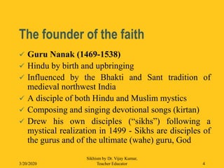 The founder of the faith
 Guru Nanak (1469-1538)
 Hindu by birth and upbringing
 Influenced by the Bhakti and Sant tradition of
medieval northwest India
 A disciple of both Hindu and Muslim mystics
 Composing and singing devotional songs (kirtan)
 Drew his own disciples (“sikhs”) following a
mystical realization in 1499 - Sikhs are disciples of
the gurus and of the ultimate (wahe) guru, God
3/20/2020
Sikhism by Dr. Vijay Kumar,
Teacher Educator 4
 
