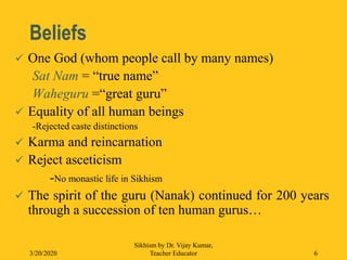 Beliefs
 One God (whom people call by many names)
Sat Nam = “true name”
Waheguru =“great guru”
 Equality of all human beings
-Rejected caste distinctions
 Karma and reincarnation
 Reject asceticism
-No monastic life in Sikhism
 The spirit of the guru (Nanak) continued for 200 years
through a succession of ten human gurus…
3/20/2020
Sikhism by Dr. Vijay Kumar,
Teacher Educator 6
 