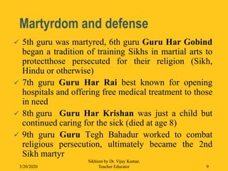 Martyrdom and defense
 5th guru was martyred, 6th guru Guru Har Gobind
began a tradition of training Sikhs in martial arts to
protectthose persecuted for their religion (Sikh,
Hindu or otherwise)
 7th guru Guru Har Rai best known for opening
hospitals and offering free medical treatment to those
in need
 8th guru Guru Har Krishan was just a child but
continued caring for the sick (died at age 8)
 9th guru Guru Tegh Bahadur worked to combat
religious persecution, ultimately became the 2nd
Sikh martyr
3/20/2020
Sikhism by Dr. Vijay Kumar,
Teacher Educator 9
 