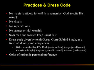 Practices & Dress Code
 No magic: antidote for evil is to remember God (recite His
  name)
 No rituals.
 No superstitions.
 No statues or idol worship
 Sikh men and women keep uncut hair
 Dress code given by tenth Guru: Guru Gobind Singh, as a
  form of identity and uniqueness.
     –   Sikhs wear the five K‟s: Kesh (unshorn hair) Kanga (small comb)
         Kara (iron bangle) Kirpaan (symbolic sword) Kachera (underpants)
 Color of turban is personal preference



                  Sikh Society in Netherlands                          www.sikhs.nl
 