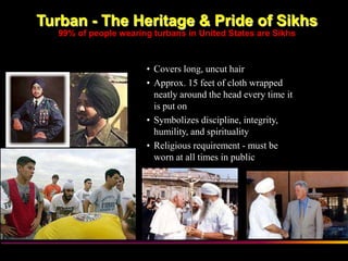 Turban - The Heritage & Pride of Sikhs
  99% of people wearing turbans in United States are Sikhs



                      • Covers long, uncut hair
                      • Approx. 15 feet of cloth wrapped
                        neatly around the head every time it
                        is put on
                      • Symbolizes discipline, integrity,
                        humility, and spirituality
                      • Religious requirement - must be
                        worn at all times in public




           Sikh Society in Netherlands                         www.sikhs.nl
 