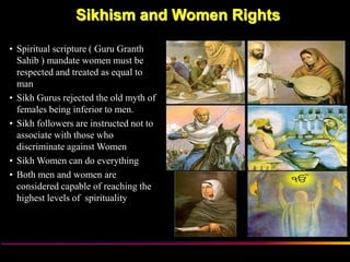 Sikhism and Women Rights

• Spiritual scripture ( Guru Granth
  Sahib ) mandate women must be
  respected and treated as equal to
  man
• Sikh Gurus rejected the old myth of
  females being inferior to men.
• Sikh followers are instructed not to
  associate with those who
  discriminate against Women
• Sikh Women can do everything
• Both men and women are
  considered capable of reaching the
  highest levels of spirituality




                      Sikh Society in Netherlands   www.sikhs.nl
 