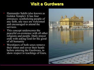 Visit a Gurdwara

 Harmander Sahib (also known as
  Golden Temple): It has four
  entrances: symbolizing people of
  any faith, any race are welcomed
  and encouraged to attend the
  services.
 This concept underscores the
  peaceful co-existence with all other
  religions and people. Daily prayer
  ends with asking God for the good
  of all humanity
 Worshipers of both sexes remove
  their shoes and cover their heads
  before entering the Gurdwara, to
  show respect to teachings of Guru.




                   Sikh Society in Netherlands   www.sikhs.nl
 