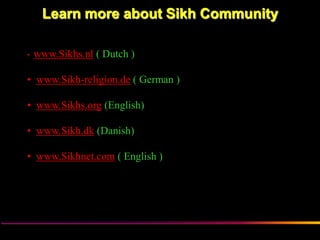 Learn more about Sikh Community

•   www.Sikhs.nl ( Dutch )

• www.Sikh-religion.de ( German )

• www.Sikhs.org (English)

• www.Sikh.dk (Danish)

• www.Sikhnet.com ( English )




                Sikh Society in Netherlands   www.sikhs.nl
 