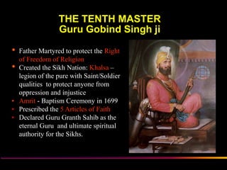 THE TENTH MASTER
                Guru Gobind Singh ji

• Father Martyred to protect the Right
  of Freedom of Religion
• Created the Sikh Nation: Khalsa –
  legion of the pure with Saint/Soldier
  qualities to protect anyone from
  oppression and injustice
• Amrit - Baptism Ceremony in 1699
• Prescribed the 5 Articles of Faith
• Declared Guru Granth Sahib as the
  eternal Guru and ultimate spiritual
  authority for the Sikhs.



                  Sikh Society in Netherlands   www.sikhs.nl
 