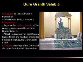 Guru Granth Sahib Ji

• Compiled by the Sikh Guru‟s
themselves
• Guru Granth Sahib ji revered as
living Master
• Any member, male or female, of the
congregation can read from Guru
Granth Sahib Ji.
• All religious activity of the Sikhs are
focused upon and revolves around the
Spiritual Scripture, the Guru Granth
Sahib.
• Contains teachings of the Gurus and
also other Muslim and Hindu saints



                       Sikh Society in Netherlands   www.sikhs.nl
 