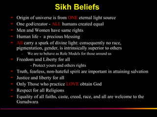 Sikh Beliefs
   Origin of universe is from ONE eternal light source
   One god/creator - ALL humans created equal
   Men and Women have same rights
   Human life - a precious blessing
   All carry a spark of divine light: consequently no race,
    pigmentation, gender, is intrinsically superior to others
      –   We are to behave as Role Models for those around us
 Freedom and Liberty for all
           - Protect yours and others rights
   Truth, fearless, non-hateful spirit are important in attaining salvation
   Justice and liberty for all
   Only Those who practice LOVE obtain God
   Respect for all Religions
   Equality of all faiths, caste, creed, race, and all are welcome to the
    Gurudwara

                   Sikh Society in Netherlands                         www.sikhs.nl
 