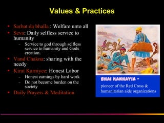 Values & Practices
 Sarbat da bhalla : Welfare unto all
 Seva: Daily selfless service to
  humanity
     –   Service to god through selfless
         service to humanity and Gods
         creation.
 Vand Chakna: sharing with the
  needy
 Kirat Karniyee: Honest Labor
     –   Honest earnings by hard work
                                           Bhai Kanhayia -
     –   Do not become burden on the
         society                           pioneer of the Red Cross &
 Daily Prayers & Meditation               humanitarian aide organizations




                    Sikh Society in Netherlands                     www.sikhs.nl
 