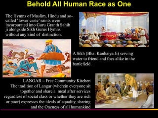 Behold All Human Race as One
The Hymns of Muslim, Hindu and so-
called „lower caste‟ saints were
incorporated into Guru Granth Sahib
ji alongside Sikh Gurus Hymns
without any kind of distinction.



                                        A Sikh (Bhai Kanhaiya Ji) serving
                                        water to friend and foes alike in the
                                        battlefield.


            LANGAR – Free Community Kitchen
    The tradition of Langar (wherein everyone sit
          together and share a meal after services
regardless of social class or whether they are rich
 or poor) expresses the ideals of equality, sharing
                and the Oneness of all humankind
                       Sikh Society in Netherlands                              www.sikhs.nl
 