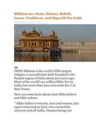 Religion News Service | By Lauren Markoe
Posted: 31/01/2014 20:01 IST Updated: 31/01/2014 20:29 IST
(RNS) Sikhism is the world’s fifth-largest
religion,a monotheisticfaith founded in the
Punjab region of India about 500 years ago.
Most of the world’s 25 millionSikhs live in
India,but more than 500,000 make the U.S.
their home.
Here are somefacts about what Sikhs believe
and Sikh culture.
* Sikhs believe everyone, men and women, has
equal status before God,who created the
universe and all faiths. Humanbeings are
 