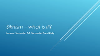 Sikhism – what is it? 
Leanne, Samantha P-S, Samantha F and Kelly 
 