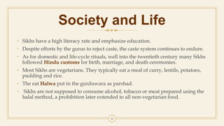 Society and Life
• Sikhs have a high literacy rate and emphasize education.
• Despite efforts by the gurus to reject caste, the caste system continues to endure.
• As for domestic and life-cycle rituals, well into the twentieth century many Sikhs
followed Hindu customs for birth, marriage, and death ceremonies.
• Most Sikhs are vegetarians. They typically eat a meal of curry, lentils, potatoes,
pudding and rice.
• The eat Halwa put in the gurduwara as parshad.
• Sikhs are not supposed to consume alcohol, tobacco or meat prepared using the
halal method, a prohibition later extended to all non-vegetarian food.
11
 