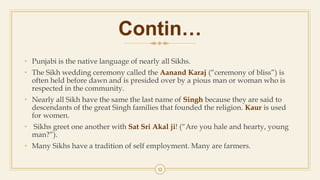 Contin…
• Punjabi is the native language of nearly all Sikhs.
• The Sikh wedding ceremony called the Aanand Karaj (“ceremony of bliss”) is
often held before dawn and is presided over by a pious man or woman who is
respected in the community.
• Nearly all Sikh have the same the last name of Singh because they are said to
descendants of the great Singh families that founded the religion. Kaur is used
for women.
• Sikhs greet one another with Sat Sri Akal ji! (“Are you hale and hearty, young
man?”).
• Many Sikhs have a tradition of self employment. Many are farmers.
12
 