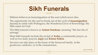 14
Sikh Funerals
ADD A FOOTER
• Sikhism believes in transmigration of the soul which never dies.
• The opportunity for the soul to break out of the cycle of transmigration
(karma) to unite with Waheguru, the Wondrous Giver of Knowledge, the
Sikh name for God.
• The Sikh funeral is known as Antam Sanskaar, meaning “the last rite of
passage”.
• Most Sikh funerals include the recital of Ardas, a community prayer, as
well as two daily prayers, Japji and Kirtan Sohila.
• Services can take place at the home of the bereaved family, at the
gurdwara, outdoors, or at the crematorium.
 