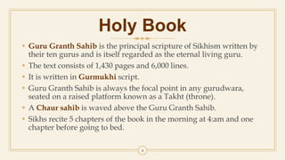 4
Holy Book
 Guru Granth Sahib is the principal scripture of Sikhism written by
their ten gurus and is itself regarded as the eternal living guru.
 The text consists of 1,430 pages and 6,000 lines.
 It is written in Gurmukhi script.
 Guru Granth Sahib is always the focal point in any gurudwara,
seated on a raised platform known as a Takht (throne).
 A Chaur sahib is waved above the Guru Granth Sahib.
 Sikhs recite 5 chapters of the book in the morning at 4:am and one
chapter before going to bed.
 